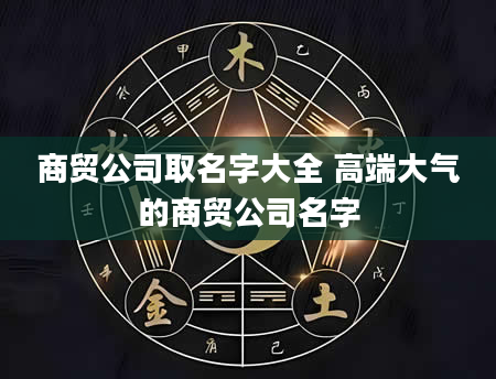 商贸公司取名字大全 高端大气的商贸公司名字