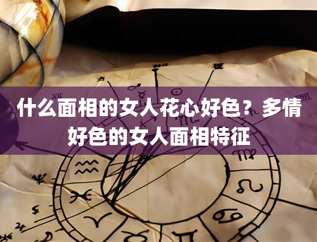 什么面相的女人花心好色？多情好色的女人面相特征