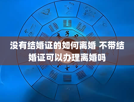 没有结婚证的如何离婚 不带结婚证可以办理离婚吗