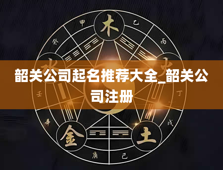 韶关公司起名推荐大全_韶关公司注册