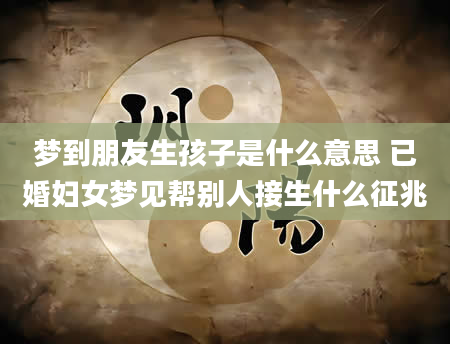 梦到朋友生孩子是什么意思 已婚妇女梦见帮别人接生什么征兆