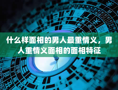 什么样面相的男人最重情义，男人重情义面相的面相特征