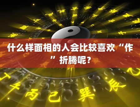 什么样面相的人会比较喜欢“作”折腾呢？