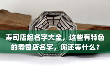 寿司店起名字大全，这些有特色的寿司店名字，你还等什么？