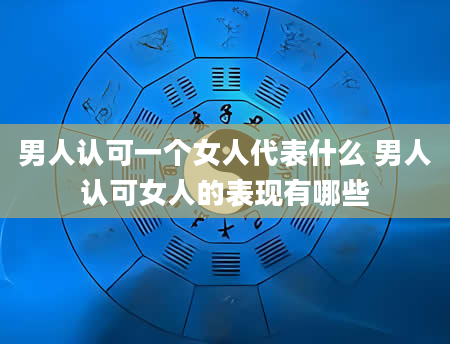 男人认可一个女人代表什么 男人认可女人的表现有哪些