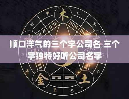 顺口洋气的三个字公司名 三个字独特好听公司名字
