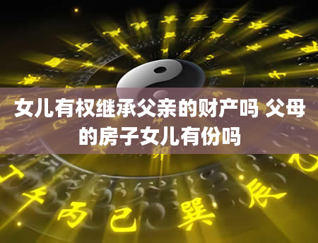 女儿有权继承父亲的财产吗 父母的房子女儿有份吗