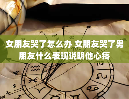 女朋友哭了怎么办 女朋友哭了男朋友什么表现说明他心疼