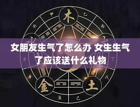 女朋友生气了怎么办 女生生气了应该送什么礼物