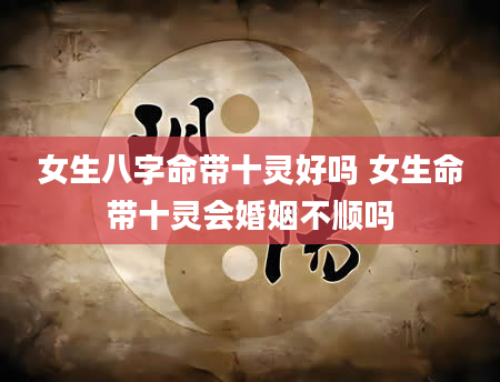 女生八字命带十灵好吗 女生命带十灵会婚姻不顺吗
