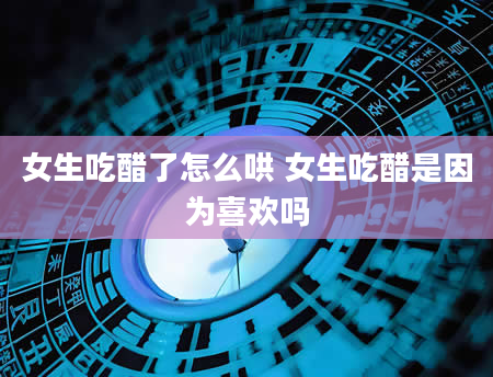 女生吃醋了怎么哄 女生吃醋是因为喜欢吗