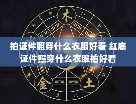 拍证件照穿什么衣服好看 红底证件照穿什么衣服拍好看