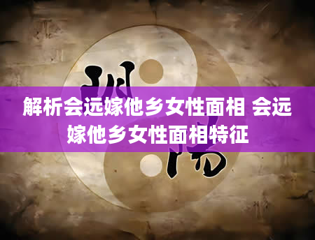 解析会远嫁他乡女性面相 会远嫁他乡女性面相特征