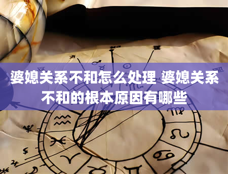 婆媳关系不和怎么处理 婆媳关系不和的根本原因有哪些