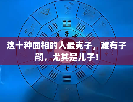 这十种面相的人最克子，难有子嗣，尤其是儿子！