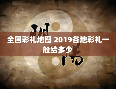 全国彩礼地图 2019各地彩礼一般给多少