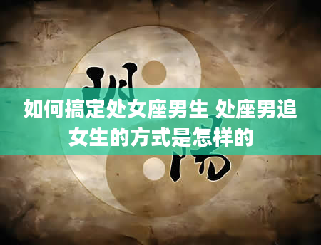 如何搞定处女座男生 处座男追女生的方式是怎样的