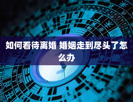 如何看待离婚 婚姻走到尽头了怎么办