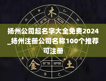 扬州公司起名字大全免费2024_扬州注册公司名称100个推荐可注册
