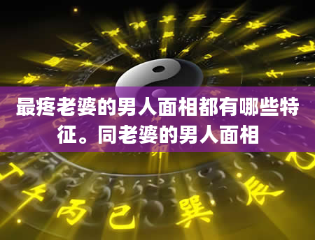 最疼老婆的男人面相都有哪些特征。同老婆的男人面相