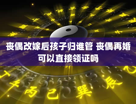 丧偶改嫁后孩子归谁管 丧偶再婚可以直接领证吗