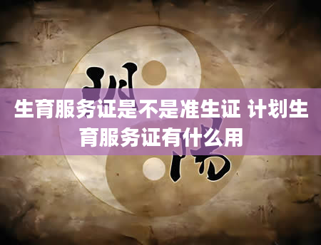 生育服务证是不是准生证 计划生育服务证有什么用