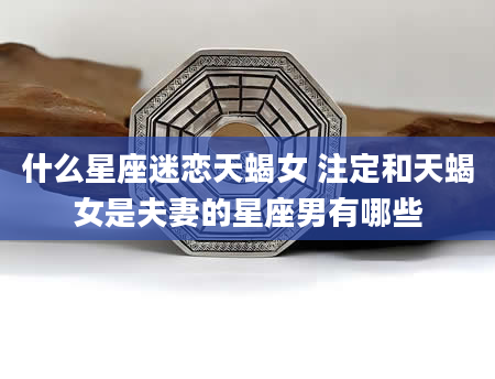 什么星座迷恋天蝎女 注定和天蝎女是夫妻的星座男有哪些