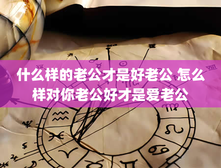 什么样的老公才是好老公 怎么样对你老公好才是爱老公