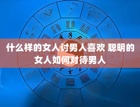 什么样的女人讨男人喜欢 聪明的女人如何对待男人
