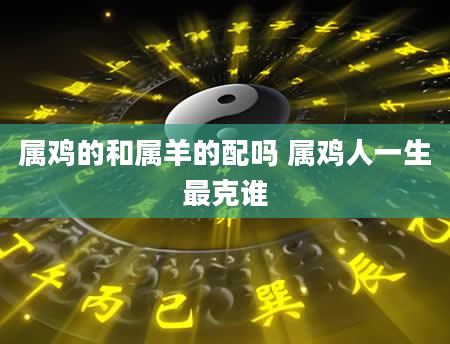 属鸡的和属羊的配吗 属鸡人一生最克谁