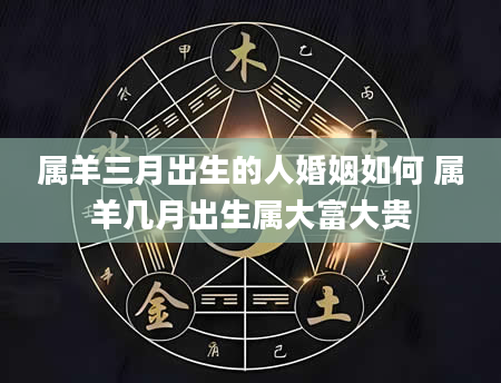 属羊三月出生的人婚姻如何 属羊几月出生属大富大贵