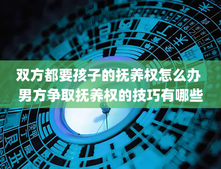 双方都要孩子的抚养权怎么办 男方争取抚养权的技巧有哪些
