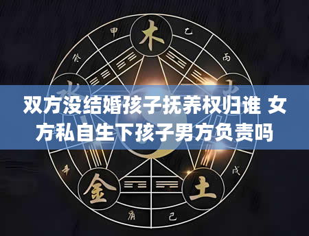 双方没结婚孩子抚养权归谁 女方私自生下孩子男方负责吗