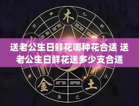 送老公生日鲜花哪种花合适 送老公生日鲜花送多少支合适