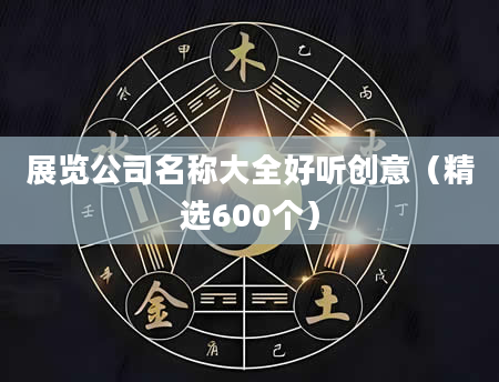 展览公司名称大全好听创意（精选600个）