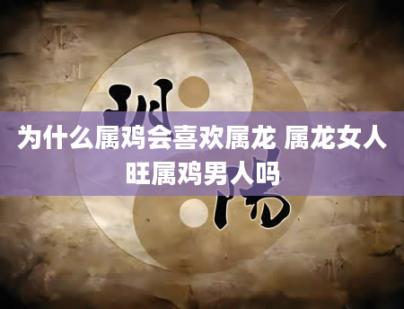 为什么属鸡会喜欢属龙 属龙女人旺属鸡男人吗