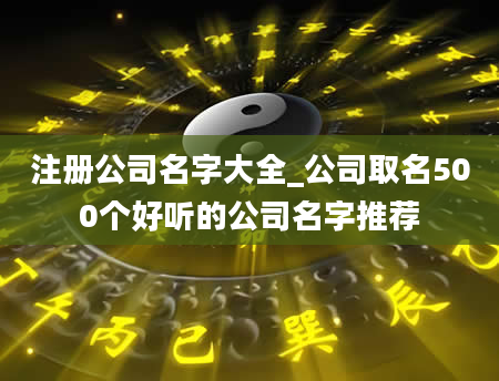 注册公司名字大全_公司取名500个好听的公司名字推荐