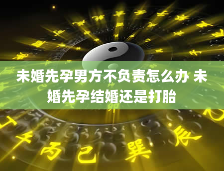 未婚先孕男方不负责怎么办 未婚先孕结婚还是打胎