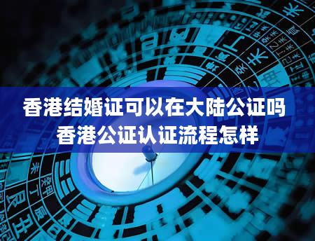 香港结婚证可以在大陆公证吗 香港公证认证流程怎样