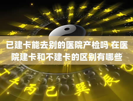 已建卡能去别的医院产检吗 在医院建卡和不建卡的区别有哪些