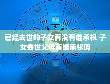 已经去世的子女有没有继承权 子女去世父母有继承权吗