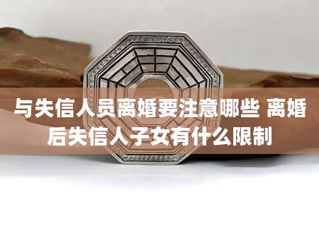 与失信人员离婚要注意哪些 离婚后失信人子女有什么限制
