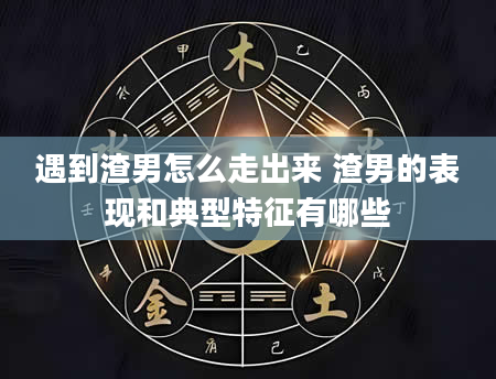 遇到渣男怎么走出来 渣男的表现和典型特征有哪些