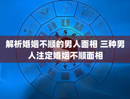 解析婚姻不顺的男人面相 三种男人注定婚姻不顺面相