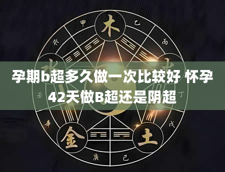 孕期b超多久做一次比较好 怀孕42天做B超还是阴超