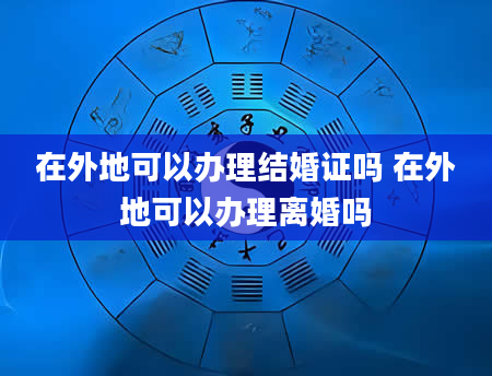 在外地可以办理结婚证吗 在外地可以办理离婚吗