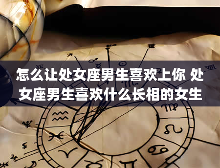 怎么让处女座男生喜欢上你 处女座男生喜欢什么长相的女生