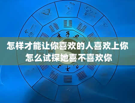 怎样才能让你喜欢的人喜欢上你 怎么试探她喜不喜欢你