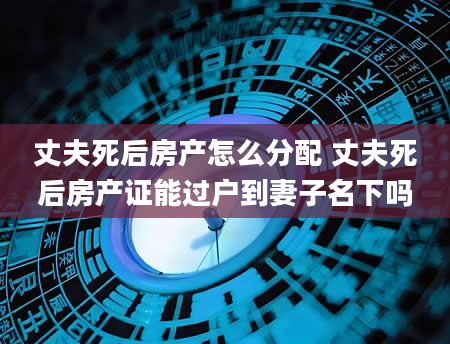 丈夫死后房产怎么分配 丈夫死后房产证能过户到妻子名下吗