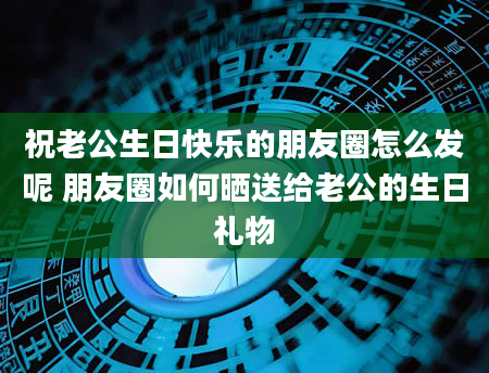 祝老公生日快乐的朋友圈怎么发呢 朋友圈如何晒送给老公的生日礼物